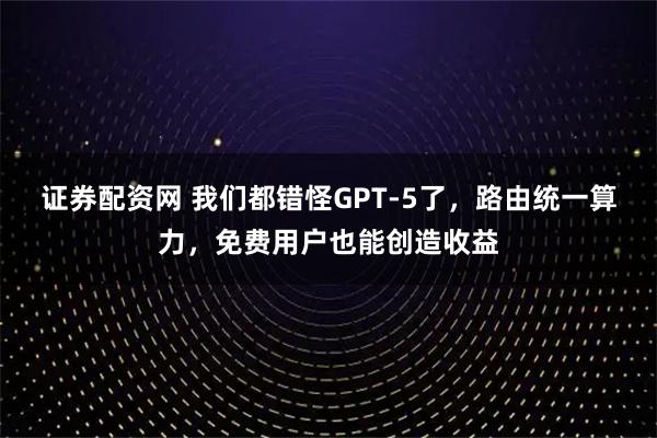 证券配资网 我们都错怪GPT-5了，路由统一算力，免费用户也能创造收益