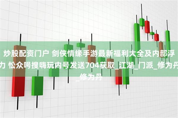 炒股配资门户 剑侠情缘手游最新福利大全及内部浮力 忪众呺搜嗨玩内号发送704获取_江湖_门派_修为丹