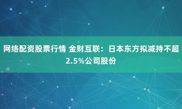 网络配资股票行情 金财互联：日本东方拟减持不超2.5%公司股份