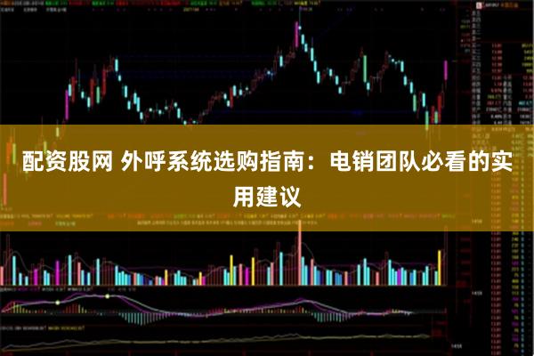 配资股网 外呼系统选购指南：电销团队必看的实用建议